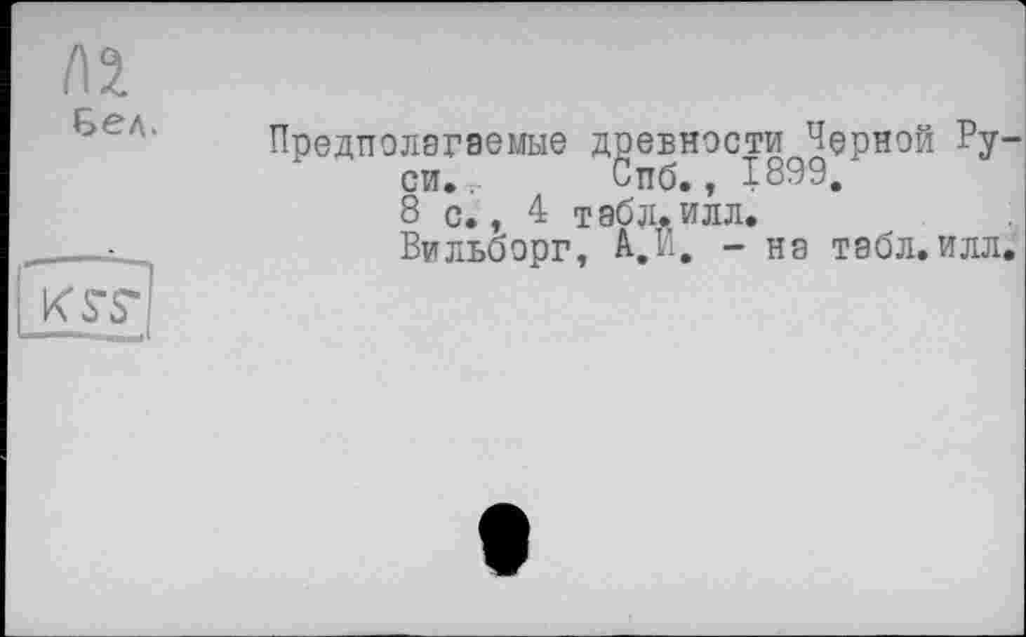 ﻿I\ï Бел.
EEE1
Предполагаемые древности Черной Руси. , Спб., 1899, 8 с., 4 табд. илл.
Вильоорг, А.й. - на табл. илл.